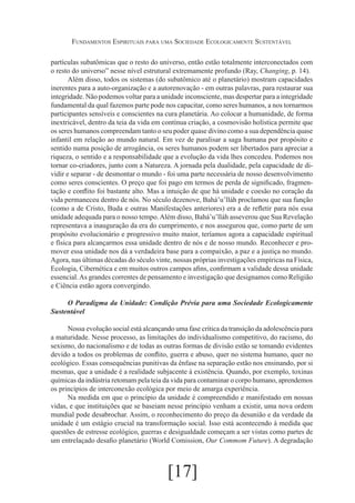Fundamentos Espirituais para uma Sociedade Ecologicamente Sustentável
partículas subatômicas que o resto do universo, então estão totalmente interconectados com
o resto do universo” nesse nível estrutural extremamente profundo (Ray, Changing, p. 14).
Além disso, todos os sistemas (do subatômico até o planetário) mostram capacidades
inerentes para a auto-organização e a autorenovação - em outras palavras, para restaurar sua
integridade. Não podemos voltar para a unidade inconsciente, mas despertar para a integridade
fundamental da qual fazemos parte pode nos capacitar, como seres humanos, a nos tornarmos
participantes sensíveis e conscientes na cura planetária. Ao colocar a humanidade, de forma
inextricável, dentro da teia da vida em contínua criação, a cosmovisão holística permite que
os seres humanos compreendam tanto o seu poder quase divino como a sua dependência quase
infantil em relação ao mundo natural. Em vez de paralisar a saga humana por propósito e
sentido numa posição de arrogância, os seres humanos podem ser libertados para apreciar a
riqueza, o sentido e a responsabilidade que a evolução da vida lhes concedeu. Podemos nos
tornar co-criadores, junto com a Natureza. A jornada pela dualidade, pela capacidade de dividir e separar - de desmontar o mundo - foi uma parte necessária de nosso desenvolvimento
como seres conscientes. O preço que foi pago em termos de perda de significado, fragmentação e conflito foi bastante alto. Mas a intuição de que há unidade e coesão no coração da
vida permaneceu dentro de nós. No século dezenove, Bahá’u’lláh proclamou que sua função
(como a de Cristo, Buda e outras Manifestações anteriores) era a de refletir para nós essa
unidade adequada para o nosso tempo. Além disso, Bahá’u’lláh asseverou que Sua Revelação
representava a inauguração da era do cumprimento, e nos assegurou que, como parte de um
propósito evolucionário e progressivo muito maior, teríamos agora a capacidade espiritual
e física para alcançarmos essa unidade dentro de nós e de nosso mundo. Reconhecer e promover essa unidade nos dá a verdadeira base para a compaixão, a paz e a justiça no mundo.
Agora, nas últimas décadas do século vinte, nossas próprias investigações empíricas na Física,
Ecologia, Cibernética e em muitos outros campos afins, confirmam a validade dessa unidade
essencial. As grandes correntes de pensamento e investigação que designamos como Religião
e Ciência estão agora convergindo.
O Paradigma da Unidade: Condição Prévia para uma Sociedade Ecologicamente
Sustentável
Nossa evolução social está alcançando uma fase crítica da transição da adolescência para
a maturidade. Nesse processo, as limitações do individualismo competitivo, do racismo, do
sexismo, do nacionalismo e de todas as outras formas de divisão estão se tomando evidentes
devido a todos os problemas de conflito, guerra e abuso, quer no sistema humano, quer no
ecológico. Essas consequências punitivas da ênfase na separação estão nos ensinando, por si
mesmas, que a unidade é a realidade subjacente à existência. Quando, por exemplo, toxinas
químicas da indústria retomam pela teia da vida para contaminar o corpo humano, aprendemos
os princípios de interconexão ecológica por meio de amarga experiência.
Na medida em que o princípio da unidade é compreendido e manifestado em nossas
vidas, e que instituições que se baseiam nesse princípio venham a existir, uma nova ordem
mundial pode desabrochar. Assim, o reconhecimento do preço da desunião e da verdade da
unidade é um estágio crucial na transformação social. Isso está acontecendo à medida que
questões de estresse ecológico, guerras e desigualdade começam a ser vistas como partes de
um entrelaçado desafio planetário (World Comission, Our Commom Future). A degradação

[17]

 