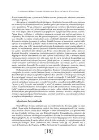 Fundamentos Espirituais para uma Sociedade Ecologicamente Sustentável
de sistemas ecológicos e a consequente falta de recursos, por exemplo, são tanto causa como
resultado da guerra.
Além disso, a injusta distribuição da riqueza e dos direitos humanos não somente causa
um incalculável sofrimento humano, mas, também, provocam estresse em ecossistemas frágeis.
Isso é evidente na África, onde países que dependem da exportação de alimentos, para enfrentar barreiras comerciais e a baixa valorização de seus produtos, exploram excessivamente
seus solos frágeis a fim de alimentar suas populações e pagar crescentes dívidas externas.
Apesar desses problemas, o militarismo continua a consumir uma parte grosseiramente irresponsável dos recursos da terra. Os gastos com pesquisa e desenvolvimento de armas, em
todo o mundo, excedem a soma total dos gastos combinados destinados ao desenvolvimento
de novas tecnologias de energia, à melhora da saúde humana, ao aumento da produtividade
agrícola e ao controle da poluição (World Commission, Our common Future, p. 298). A
guerra e a luta pelo poder são exemplos diretos da desunião entre classes, raças, religiões e
nações. Ao mesmo tempo, a tensão que resulta de muitas outras injustiças nos relacionamentos sociais e econômicos tem sido desviada devido a nossa desunião com a terra, e ao nosso
desejo de dominá-la. Uma vez que o crescente poder tecnológico, frequentemente resultado
da pesquisa militar, tem sido utilizado para explorar os recursos da terra, a promessa de um
eterno crescimento econômico tem sido usada para desviar a atenção da desigualdade que
caracteriza as ordens sociais prevalecentes. (Nesse processo, o consumo irresponsável e as
sempre crescentes expectativas de benefícios materiais têm sido nutridos. Como as grandes
nações industriais do mundo têm seguido por esse caminho, chegaram a ponto de estarem
consumindo 80% dos recursos do mundo para apenas 20% da população mundial.)
O chamamento para uma ética e uma política de desenvolvimento sustentável, globais
e integradas, levantado em Our Common Future, revela uma aceitação tácita da necessidade
da unidade para a solução dos problemas globais. Não obstante, há muito pouca orientação
de como se pode conseguir essa mudança de atitude e motivação. A visão bahá’í é de que a
unidade é uma condição espiritual. Entretanto, até mesmo um enfoque materialista conduzirá,
afinal, à realidade da unidade, pois o mundo físico reflete o mundo espiritual (John Hatcher,
Purpose, p. 69). Portanto, uma aceitação “a priori” da unidade é o caminho para transformar
a atual ordem mundial com a menor ruptura possível. Os ensinamentos e instituições da Fé
Bahá ‘ í podem ser entendidos como nada menos que a visão e o núcleo de uma ordem mundial baseada no princípio espiritual central da unidade. Somente a aceitação completa desse
princípio organizador pode liberar a energia e a vontade construtivas necessárias para realizar
as amplas e indispensáveis mudanças.
Globalismo e Descentralização
Os problemas do meio ambiente que nos confrontam são de escala cada vez mais
global. Chuva ácida, desflorestamento tropical, lixo tóxico, mudança atmosférica, contaminação nuclear e muitas outras crises ameaçam o futuro da humanidade e do planeta como
um todo. Entidades políticas, cada uma delas enfrentando a degradação crescente dentro de
suas fronteiras artificiais, são incapazes de perceber e de evitar devidamente esse problema de
degradação global. Há um reconhecimento cada vez maior de que precisamos de uma política
ou estratégia ambiental de caráter global, a fim de poder-se atender os requisitos maiores da
sustentação ecológica (World Commission, Our Common Future, pp.1-4). Quanto a isso, o
papel de fiscalização do Programa de Meio Ambiente da Organização das Nações Unidas é

[18]

 