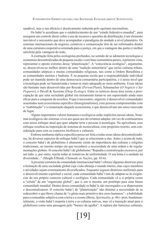 Fundamentos Espirituais para uma Sociedade Ecologicamente Sustentável
saudável, mas a sua eficácia é drasticamente reduzida pelo egoísmo nacionalista.
Os bahá’ís acreditam que o estabelecimento de um “estado federativo mundial”, para
assegurar um controle direto sobre o uso de recursos e questões de distribuição, é um elemento
inevitável e necessário que deve acompanhar o paradigma da unidade a nível planetário. Os
sistemas internacionais de negócio, comércio e comunicação têm de ser reformados dentro
de uma estrutura cooperativa orientada para a justiça, em que a vantagem das partes é melhor
satisfeita pela vantagem do todo.
A exortação feita pelos ecologistas profundos, no sentido de se adotarem tecnologias e
economias descentralizadas de pequena escala e com base comunitária parece, à primeira vista,
representar o oposto extremo dessa “planetização”. A “consciência ecológica”, argumentase, desenvolveu-se melhor dentro de uma “tradição minoritária” que inclui culturas tribais,
comunidades utópicas e muitas comunidades religiosas, tais como a Ordem Beneditina e
as comunidades taoístas e budistas. É na pequena escala que a responsabilidade individual
pode ser mantida dentro de uma democracia comunitária participatória, e é nesse nível que
a tecnologia pode ser humanizada e tomar-se mais adequada ao meio ambiente. Essas ideias
são bastante mais desenvolvidas por Roszak (Person/Plant), Schumacher (O Negócio é Ser
Pequeno), e Devall & Sessions (Deep Ecology). Entre os teóricos dessa área existe a preocupação de que uma sociedade global iria meramente tomar-se um superestado ainda mais
eficaz para a conquista da ecosfera. O que é necessário, sugerem, é desenvolver comunidades
assentadas num ecossistema específico (bioregionalismo), com pessoas comprometidas com
a “reabilitação” e a restauração daquele ecossistema, e que desenvolvam um senso renovado
de lugar.
Alguns importantes valores humanos e ecológicos estão implícitos nessas ideias. Sistemas ecológicos são sistemas vivos aos quais nos deveríamos adaptar, em vez de continuarmos
com nosso enfoque atual que quer adaptar terra e pessoas à tecnologia. Na agricultura, esse
enfoque resultou na imposição de sistemas de monocultura, com propósito restrito, sem consideração para com os contextos biofísicos e culturais.
Embora nenhuma réplica específica possa ser feita a todas essas ideias descentralizadoras, há diversos aspectos do enfoque bahá’í que se relacionam a elas. Antes e acima de tudo,
o conceito bahá’í de globalismo é altamente ciente da importância das culturas e religiões
tradicionais, ao mesmo tempo em que reconhece a necessidade de uma ordem e de regulamentações globais. O conceito bahá’í de globalismo “Repudia a centralização excessiva, por
um lado, e, por outro, rejeita todas as tentativas de uniformidade. O seu lema é a unidade na
diversidade...” (Shoghi Effendi, Chamado às Nações, pp. 45-6).
A presente estrutura da comunidade internacional bahá’í oferece algumas diretrizes para
a formação de uma sociedade global cuja visão abranja o mundo inteiro, mas cujos membros
e atividades sejam extremamente diversificados. Enquanto seguem diretrizes uniformes para
o desenvolvimento espiritual e social, cada comunidade bahá’í tem de adaptar-se às exigências do seu próprio contexto cultural e ecológico. Cada comunidade vê a si própria como
a “célula” de um “organismo global”, que é, em si mesma, um protótipo para uma futura
comunidade mundial. Dentro dessa comunidade os bahá’ís são encorajados a se dispersarem
e descentralizarem. O conceito bahá’í de “planetização” não diminui a necessidade de se
redescobrir o que Berry chama de “o gênio mais primitivo dos seres humanos” - a habilidade
para a comunhão subjetiva com a terra e o cosmo (Berry, Spirituality, p .46) - pois, fundamentalmente, a visão bahá’í respeita a terra e as culturas nativas, mas vê a transição atual para o
globalismo como uma passagem pelo “buraco da agulha”. A ruptura das barreiras culturais,

[19]

 