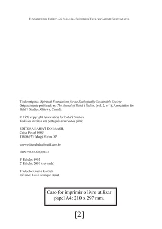 Fundamentos Espirituais para uma Sociedade Ecologicamente Sustentável

Título original: Spiritual Foundations for na Ecologically Sustainable Society
Originalmente publicado no The Jounal of Bahá’í Sudies, (vol. 2, no 1); Association for
Bahá’í Studies; Ottawa, Canadá.
© 1992 copyright Association for Bahá’í Studies
Todos os direitos em português reservados para:
EDITORA BAHÁ’Í DO BRASIL
Caixa Postal 1085
13800-973 Mogi Mirim SP
www.editorabahaibrasil.com.br
ISBN: 978-85-320-0214-3

1ª Edição: 1992
2ª Edição: 2010 (revisada)
Tradução: Gisela Gaitzch
Revisão: Luis Henrique Beust

Caso for imprimir o livro utilizar
papel A4: 210 x 297 mm.

[2]

 