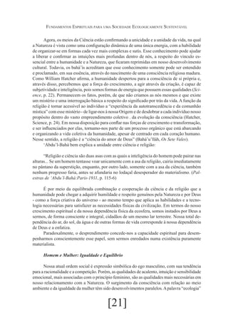 Fundamentos Espirituais para uma Sociedade Ecologicamente Sustentável
Agora, os meios da Ciência estão confirmando a unicidade e a unidade da vida, na qual
a Natureza é vista como uma configuração dinâmica de uma única energia, com a habilidade
de organizar-se em formas cada vez mais complexas e sutis. Esse conhecimento pode ajudar
a liberar e confirmar as intuições mais profundas dentro de nós, a respeito do vínculo essencial entre a humanidade e a Natureza, que ficaram reprimidas em nosso desenvolvimento
cultural. Todavia, os bahá’ís acreditam que esse conhecimento somente pode ser entendido
e proclamado, em sua essência, através do nascimento de uma consciência religiosa madura.
Como William Hatcher afirma, a humanidade despertou para a consciência de si própria e,
através disso, percebemos que a força do crescimento, a agir através da criação, é capaz de
subjetividade e inteligência, pois somos formas de energia que possuem essas qualidades (Science, p. 22). Permanecem os fatos, porém, de que não criamos as nós mesmos e que existe
um mistério e uma interrogação básica a respeito do significado por trás da vida. A função da
religião é tornar acessível ao indivíduo a “experiência da autotranscedência e da comunhão
mística” com esse mistério - de ligar-nos à nossa Origem e de desdobrar a cada indivíduo nosso
propósito dentro do vasto empreendimento coletivo . da evolução da consciência (Hatcher,
Science, p. 24). Em nossa disposição para conflar nas forças de crescimento e transformação,
e ser influenciados por elas, tornamo-nos parte de um processo orgânico que está abarcando
e organizando a vida coletiva da humanidade, apesar de centrado em cada coração humano.
Nesse sentido, a religião é a “ciência do amor de Deus” (Bahá’u’lláh, Os Sete Vales).
‘Abdu’l-Bahá bem explica a unidade entre ciência e religião:
“Religião e ciência são duas asas com as quais a inteligência do homem pode pairar nas
alturas... Se um homem tentasse voar unicamente com a asa da religião, cairia imediatamente
no pântano da superstição, enquanto, por outro lado, somente com a asa da ciência, também
nenhum progresso faria, antes se afundaria no lodaçal desesperador do materialismo. (Palestras de ‘Abdu’l-Bahá:Paris-1911, p. 115-6)
É por meio da equilibrada combinação e cooperação da ciência e da religião que a
humanidade pode chegar a adquirir humildade e respeito genuínos pela Natureza e por Deus
- como a força criativa do universo - ao mesmo tempo que aplica as habilidades e a tecnologia necessárias para satisfazer as necessidades físicas da civilização. Em termos do nosso
crescimento espiritual e da nossa dependência física da ecosfera, somos instados por Deus a
sermos, de forma consciente e integral, cidadãos de um mesmo lar terrestre. Nossa total dependência do ar, do sol, da água e de outras formas de vida corresponde à nossa dependência
de Deus e a enfatiza.
Paradoxalmente, o desprendimento concede-nos a capacidade espiritual para desempenharmos conscientemente esse papel, sem sermos enredados numa existência puramente
materialista.
Homem e Mulher: Igualdade e Equilíbrio
Nossa atual ordem social é expressão simbólica do ego masculino, com sua tendência
para a racionalidade e a competição. Porém, as qualidades de acalento, intuição e sensibilidade
emocional, mais associadas com o princípio feminino, são as qualidades mais necessárias em
nosso relacionamento com a Natureza. O surgimento da consciência com relação ao meio
ambiente e da igualdade da mulher têm sido desenvolvimentos paralelos. A palavra “ecologia”

[21]

 
