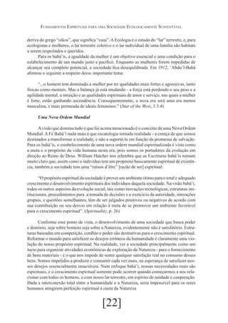 Fundamentos Espirituais para uma Sociedade Ecologicamente Sustentável
deriva do grego “oikos”, que significa “casa”. A Ecologia é o estudo do “lar” terrestre, e, para
ecologistas e mulheres, o lar terrestre coletivo e o lar individual de uma família são habitats
a serem respeitados e queridos.
Para os bahá’ís, a igualdade da mulher é um objetivo essencial e uma condição para o
estabelecimento de um mundo justo e pacífico. Enquanto as mulheres forem impedidas de
alcançar seu completo potencial, a sociedade fica desequilibrada. Em 1912, ‘Abdu’l-Bahá
afirmou o seguinte a respeito desse importante tema:
“...o homem tem dominado a mulher por ter qualidades mais fortes e agressivas, tanto
físicas como mentais. Mas a balança já está mudando - a força está perdendo o seu peso e a
agilidade mental, a intuição e as qualidades espirituais de amor e serviço, nas quais a mulher
é forte, estão ganhando ascendência. Consequentemente, a nova era será uma era menos
masculina, e mais permeada de ideais femininos.” (Star of the West, 3.3:4)
Uma Nova Ordem Mundial
A visão que domina tudo o que foi acima mencionado é o conceito de uma Nova Ordem
Mundial. A Fé Bahá’í nada mais é que escatologia tornada realidade - a crença de que somos
destinados a transformar a realidade, e não a suportá-la em função da promessa de salvação.
Para os bahá’ís, o estabelecimento de uma nova ordem mundial espiritualizada é visto como
a meta e o propósito da vida humana nesta era, pois somos os portadores da evolução em
direção ao Reino de Deus. William Hatcher nos relembra que as Escrituras bahá’ís tornam
muito claro que, assim como o indivíduo tem um propósito basicamente espiritual de existência, também a sociedade tem uma “raison d’être” [razão de ser] espiritual:
“O propósito espiritual da sociedade é prover um ambiente ótimo para o total e adequado
crescimento e desenvolvimento espirituais dos indivíduos daquela sociedade. Na visão bahá’í,
todos os outros aspectos da evolução social, tais como inovações tecnológicas, estruturas institucionais, procedimentos para .a tomada de decisões e o exercício da autoridade, interações
grupais, e questões semelhantes, têm de ser julgados positivos ou negativos de acordo com
sua contribuição ou seu desvio em relação à meta de se promover um ambiente favorável
para o crescimento espiritual”. (Spirituality, p. 26)
Conforme esse ponto de vista, o desenvolvimento de uma sociedade que busca poder
e domínio, seja sobre homens seja sobre a Natureza, evidentemente não é satisfatório. Estruturas baseadas em competição, conflito e poder são destrutivas para o crescimento espiritual.
Reformar o mundo para satisfazer os desejos errôneos da humanidade é claramente uma violação do nosso propósito espiritual. Na realidade, ver a sociedade principalmente como um
meio para organizar atividades econômicas de exploração da Natureza - para o fornecimento
de bens materiais - é o que nos impede de sentir qualquer satisfação real no consumo desses
bens. Somos impelidos a produzir e consumir cada vez mais, na esperança de satisfazer nossos desejos essencialmente insaciáveis. Num enfoque bahá’í, nossas necessidades reais são
espirituais, e o crescimento espiritual somente pode ocorrer quando começarmos a nos relacionar com todos os homens, e com nosso lar terrestre, em espírito de unidade e cooperação.
Dada a interconexão total entre a humanidade e a Natureza, seria impossível para os seres
humanos atingirem perfeição espiritual à custa da Natureza.

[22]

 