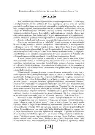 Fundamentos Espirituais para uma Sociedade Ecologicamente Sustentável

CONCLUSÃO
Este estudo tentou relacionar algumas das Escrituras e dos princípios da Fé Bahá’í com
a atual problemática do meio ambiente. De modo algum pode ser visto como um registro
completo dessas Escrituras, nem se pode alegar que as Escrituras bahá’ís contenham respostas
específicas para o grande número de aspectos sociais, econômicos e biológicos envolvidos na
solução dos problemas do meio ambiente. O que essas Escrituras sim oferecem é uma visão e
uma promessa de transformação da sociedade, e a afirmação de que o impulso religioso que
elas contêm representa a fonte mais completa da qual podem emanar os recursos espirituais,
sociais e intelectuais que necessitaremos para resolver esses problemas. Como reconhecem
os ecologistas profundos, a transformação necessária é tanto de caráter interno como externo.
O poder de transformação que a visão bahá’í possui repousa no seu entendimento
da unidade entre a evolução material e a espiritual. Dentro dessa visão, a interdependência
ecológica da vida na terra pode ser entendida como a representação física de uma realidade
espiritual unificadora. A humanidade faz parte dessa comunhão de vida, e o desenvolvimento
material e espiritual da civilização faz parte de um processo planetário coletivo. O longo processo histórico de nos tomarmos seres conscientes através do afastamento da Natureza, está
culminando na compreensão científica do profundo inter-relacionamento da vida.
É nesse contexto unificador que se deve colocar a atual conexão· destrutiva da humanidade com a Natureza. A ordem social hoje predominante baseia -se no afastamento e no
controle da Natureza porque representa a fase adolescente no desenvolvimento progressivo
da civilização. Tendo ultrapassado a dependência da infância por meio da impetuosa busca
de autonomia da fase de adolescência, a humanidade está agora no ponto de transição para
a maturidade consciente.
Nessa transição, começa a despontar a percepção de que nossa existência individual e
social significou um sacrifício espantoso para o resto da criação. Se pudermos reconhecer o
quanto nos foi dado, poderemos aceitar a responsabilidade de nossa posição e a tudo retribuir
com gratidão. Esse religar da humanidade com a Natureza, então, é ao mesmo tempo um
processo científico e religioso. Através do rápido crescimento do conhecimento científico,
estamos sendo levados a reconhecer que somos filhos de “Gaia”. Através do desenvolvimento
de nossa consciência religiosa, podemos compreender que “A cura da Terra é o novo sacramento, uma celebração de gratidão à Terra por seu sacrifício” (Grainger, Doom, p.13). Todo
trabalho em que nos ocupamos tornar-se-á verdadeira adoração quando nossas capacidades
espirituais e técnicas forem dedicadas ao serviço da totalidade da vida. Com essa consciência,
os seres humanos tomar-se-ão, junto com a Natureza, co-criadores do Reino de Deus.
Essa visão de transformação não mais é idealista ou utópica - tendo em vista as desastrosas consequências, para seres humanos e ecologia, que teremos de enfrentar se continuarmos “a fazer as coisas do jeito de sempre” - este é o novo realismo. Essa transformação
é possível porque as forças de crescimento que impulsionaram a evolução da vida desde o
início ainda estão operando dentro da sociedade humana. Esse conceito é reafirmado pelo
teólogo Thomas Berry, que ecoa o visionário Teilhard de Chardin. Há motivos para crer que
as forças misteriosas que “moldaram o planeta sob nossos pés”, e “guiaram a vida através
de sua espantosa variedade de expressão” - em sistemas ecológicos naturais e culturas humanas - “não desmoronaram repentinamente devido ao grande volume de afazeres humanos
durante esse final do século vinte” (Berry, Ecological Age, p. 10-11). O restaurar de uma visão
de totalidade em nosso relacionamento com a Natureza, e de propósito espiritual na inteira

[23]

 