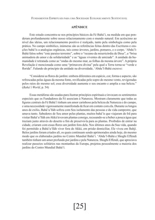 Fundamentos Espirituais para uma Sociedade Ecologicamente Sustentável
APÊNDICE
Este estudo concentra-se nos princípios básicos da Fé Bahá’í, na medida em que ponderam profundamente sobre nosso relacionamento com o mundo natural. Em acréscimo ao
nível das ideias, um relacionamento positivo é realçado, tanto pela simbologia como pela
prática. No campo simbólico, inúmeras são as referências feitas dentro das Escrituras e orações bahá’ís a analogias orgânicas, tais como árvores, jardins, pomares, e o corpo. ‘Abdu’lBahá falou sobre “este paraíso terrestre”, sobre o “oceano da misericórdia de Deus”, a “brisa
animadora do amor e da solidariedade” e as “águas viventes de amizade”. A unidade da humanidade é retratada como as “ondas do mesmo mar, as folhas da mesma árvore”. A própria
Revelação é mencionada como uma “primavera divina” pela qual a Terra torna-se “verde e
florida”. Falando do princípio da unidade na diversidade, ‘Abdu’l-Bahá escreve:
“Considerai as flores do jardim: embora diferentes em espécie, cor, forma e aspecto, são
refrescadas pelas águas da mesma fonte, revificadas pelo sopro do mesmo vento, revigoradas
pelos raios do mesmo sol; essa diversidade aumenta o seu encanto e amplia a sua beleza.”
(Bahá’í World, p. 54)
Essas metáforas são usadas para ilustrar princípios espirituais e invocam os sentimentos
especiais que os Fundadores da Fé associam à Natureza. Mostram claramente que todas as
figuras centrais da Fé Bahá’í tinham um amor carinhoso pela beleza da Natureza e do campo,
e uma necessidade vigorosamente manifestada de ficar em contato com ela. Durante os longos
anos de exílio, Bahá’u’lláh sofreu com Seu isolamento das pessoas e da vida campestre, que
amava tanto. Sabedores de Seu amor pelas plantas, muitos bahá’ís que viajaram do Irã para
visitar Bahá’u’lláh em Akká levavam plantas consigo, recusando-se a beber a pouca água que
traziam junto através do deserto a fim de preservá-la para as plantas. Proibidos de entrar na
cidade, criaram com essas flores um jardim fora dela. Nos últimos anos da Sua vida, quando
foi permitido a Bahá’u‘lláh viver fora de Akká, em prisão domiciliar, Ele viveu em Bahjí.
Belos jardins foram criados alí, os quais continuam sendo aprimorados ainda hoje, do mesmo
modo que os elaborados jardins no Centro Mundial Bahá’í. ‘Abdu’l-Bahá e Shoghi Effendi
também tinham um amor profundo por jardins e pela Natureza. Shoghi Effendi, que apreciava
realizar passeios solitários nas montanhas da Europa, projetou pessoalmente a maioria dos
jardins do Centro Mundial Bahá’í.

[25]

 