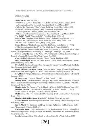 Fundamentos Espirituais para uma Sociedade Ecologicamente Sustentável
OBRAS CITADAS
‘Abdu’l-Bahá. Makátíb. Vol. 1.
- Palestras de ‘Abdu ‘l-Bahá; Paris 1911. Bahá’í do Brasil, Rio de Janeiro, 1979.
- A Promulgação da Paz Universal. Bahá’í do Brasil, Mogi Mirim, 2005.
- Seleção dos Escritos de ‘Abdu’l-Bahá. Bahá’í do Brasil, Mogi Mirim, 1993.
- Resposta a Algumas Perguntas. Bahá’í do Brasil, Mogi Mirim, 2001.
- A Revelação Bahá’í. Rio de Janeiro, Bahá’í do Brasil, 1961.
- O Estandarte Divino do Conhecimento. Bahá’í do Brasil, Mogi Mirim, 2009.
The Bahá’í World. Wilmette, Bahá’í Publishing Trust, 1928, v.2.
Bahá’u’lláh. Epístola ao Filho do Lobo. Bahá’í do Brasil, Mogi Mirim, 1997.
- Seleção dos Escritos de Bahá’u’lláh. Bahá’í do Brasil, Mogi Mirim. 2001.
- Os Sete Vales. Bahá’í do Brasil, Mogi Mirim, 2008.
Berry, Thomas. “The Ecological Age”. In: The Whole Earth Papers 12 (1979).
- “The Spirituality of the Earth”. In: The Whole Earth Papers 16 (1982).
Bopp, Michael. “Transformation and Human Development: A Literature Review.” Four
Worlds Development Project. University of Lethbridge. Lethbridge: Dec., 1988.
Brown, Lester R. State of the World 1996. Worldwatch Institute Report on Progress
Towards a Sustainable Society. New York: Norton Co., 1996.
Capra, Fritjof. O Ponto de Mutação. Editora Cultrix, São Paulo, 1982.
Dahl, Arthur Lyon. Unless and Until: A Bahá’í Focus on the Environment. London:
Bahá’í Publishing Trust, 1990.
Devall, Bill; Sessions, George. Deep Ecology: Living as if Nature Mattered. Salt Lake
City, Peregrine Smith Books, 1985.
Gable, Medard, and Evan Frisch. Doing the Right Things: What the World Wants
and How to Get It. Philadelphia, PA: World Game Institute, University Science, 1991.	 .
Fox, Mathew. Original Blessing: A Primer in Creation Spirituality. Santa Fe, Bear and
Company, 1983.
Grainger, Alan. “Doom or Bloom?”. In: One Earth 1.2 (1980).
Hanley, Paul. “The Fundamental PrincipIe: Agriculture and the Promise of World
Peace”. Documento apresentado para a Associação de Estudos Bahá’ís, Canadá, 11ª Conferência Anual, Agosto 1986.
Hatcher, John. The Purpose of Physical Reality. Wilrnette, Bahá’í Publishing Trust, 1987.
Hatcher, William. “The Concept of Spirituality”. In: Bahá’í Studies 11 (1982).
- “The Science of Religion”. In: Bahá’í Studies 2 (1980).
Huddleston, John. The Earth is But One Country. 2ª ed. London, Bahá’í Publishing
Trust, 1980.
Huqúq’u’lláh: O Direito de Deus. Bahá’í do Brasil, Mogi Mirim, 2002.
Kealey, Daniel A. Revisioning Environmental Ethics. Albany: State University of New
York Press, 1990.
Kheel, Marti. “Ecofeminism and Deep Ecology: Reflections on Identity and Difference.” Trumpeter 8.2 (Spring 1992): 63.
Livingston, John. “Ethics as Prosthetics”. In: Environmental Ethics: Philosophical
and Policy Perspectives. Philip P. Hanson, ed. Bumaby, Institute for the Humanities, Simon
Fraser University, 1986.
Lovelock, James. Gaia: A New Look at Life on Earth. New York, Oxford, 1979.

[26]

 