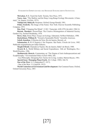 Fundamentos Espirituais para uma Sociedade Ecologicamente Sustentável
McLuhan, T. C. Touch the Earth. Toronto, New Press, 1971.
Naess, Ame. “The Shallow and the Deep, Long-Range Ecology Movements: A Summary”. In: Inquiry 16 (Oslo, 1973).
Nakhjavání, Bahíyyih. Response. Oxford, George Ronald, 1981.
Polak, Frederik. The Image of the Future. New York: Elsevier Scientific Publishing
Company, 1973.
Ray, Paul. “Changing Our Minds”. C.B.C. Transcript. 4-ID- 079.4 de abril, 1984:14.
Roszak, Theodore. Person/Plant: The Creative Disintegration of Industrial Society.
Garden City, Anchorf Doubleday, 1978.
Rowe, Stan. Home Place: Essays on Ecology. Edmonton: NeWest Publishers, 1990.
Ruckelshaus, William D. “Toward a Sustainable World.” Scientific American.
Schell, Jonathan. O Destino da Terra. Rio de Janeiro, Record, s.d.
Schumacher, E. F. O Negócio é Ser Pequeno. São Paulo, Círculo do Livro, 1982.
Publicado originalmente por Zahar Editores.
Shoghi Effendi. Chamado às Nações. Rio de Janeiro, Bahá’í do Brasil, 1980.
Sivard, R. L. World Military and Social Expenditures. 16th ed. Washington, D.e.:
World Priorities, 1996.
Skolimowski, Henryk. Commentary on “The Dogma of Anti-Anthropocentrism and
Ecophilosophy.” Environmental Ethics 6 (Fall 1984): 284.
- Eco-Philosophy: Designing New Tactics for Living. London, Marion Boyars, 1981.
Special Issue: Managing Planet Earth. 261.3 (Sept. 1989): 166-74.
Star of the West. 8.11 (September27, 1917).
- Star of the West. 3,3 (April28, 1912).
World Comission on Environment and Development. Our Common Future. Oxford,
Oxford University Press, 1987.

[27]

 