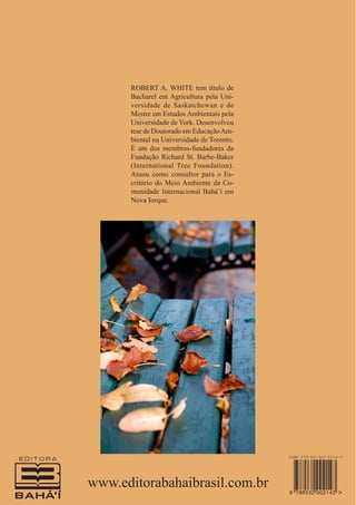 ROBERT A. WHITE tem título de
Bacharel em Agricultura pela Universidade de Saskatchewan e de
Mestre em Estudos Ambientais pela
Universidade de York. Desenvolveu
tese de Doutorado em Educação Ambiental na Universidade de Toronto.
É um dos membros-fundadores da
Fundação Richard St. Barbe-Baker
(International Tree Foundation).
Atuou como consultor para o Escritório do Meio Ambiente da Comunidade Internacional Bahá’í em
Nova Iorque.

www.editorabahaibrasil.com.br

 