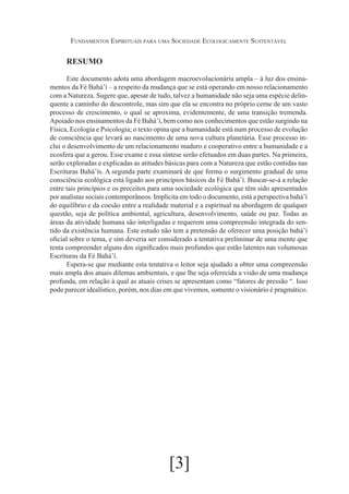 Fundamentos Espirituais para uma Sociedade Ecologicamente Sustentável

RESUMO
Este documento adota uma abordagem macroevolucionária ampla – à luz dos ensinamentos da Fé Bahá’í – a respeito da mudança que se está operando em nosso relacionamento
com a Natureza. Sugere que, apesar de tudo, talvez a humanidade não seja uma espécie delinquente a caminho do descontrole, mas sim que ela se encontra no próprio cerne de um vasto
processo de crescimento, o qual se aproxima, evidentemente, de uma transição tremenda.
Apoiado nos ensinamentos da Fé Bahá’í, bem como nos conhecimentos que estão surgindo na
Física, Ecologia e Psicologia; o texto opina que a humanidade está num processo de evolução
de consciência que levará ao nascimento de uma nova cultura planetária. Esse processo inclui o desenvolvimento de um relacionamento maduro e cooperativo entre a humanidade e a
ecosfera que a gerou. Esse exame e essa síntese serão efetuados em duas partes. Na primeira,
serão exploradas e explicadas as atitudes básicas para com a Natureza que estão contidas nas
Escrituras Bahá’ís. A segunda parte examinará de que forma o surgimento gradual de uma
consciência ecológica está ligado aos princípios básicos da Fé Bahá’í. Buscar-se-á a relação
entre tais princípios e os preceitos para uma sociedade ecológica que têm sido apresentados
por analistas sociais contemporâneos. Implícita em todo o documento, está a perspectiva bahá’í
do equilíbrio e da coesão entre a realidade material e a espiritual na abordagem de qualquer
questão, seja de política ambiental, agricultura, desenvolvimento, saúde ou paz. Todas as
áreas da atividade humana são interligadas e requerem uma compreensão integrada do sentido da existência humana. Este estudo não tem a pretensão de oferecer uma posição bahá’í
oficial sobre o tema, e sim deveria ser considerado a tentativa preliminar de uma mente que
tenta compreender alguns dos significados mais profundos que estão latentes nas volumosas
Escrituras da Fé Bahá’í.
Espera-se que mediante esta tentativa o leitor seja ajudado a obter uma compreensão
mais ampla dos atuais dilemas ambientais, e que lhe seja oferecida a visão de uma mudança
profunda, em relação à qual as atuais crises se apresentam como “fatores de pressão “. Isso
pode parecer idealístico, porém, nos dias em que vivemos, somente o visionário é pragmático.

[3]

 