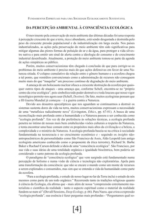 Fundamentos Espirituais para uma Sociedade Ecologicamente Sustentável

DA PERCEPÇÃO AMBIENTAL À CONSCIÊNCIA ECOLÓGICA
O movimento pela conservação do meio ambiente das últimas décadas foi uma resposta
à percepção crescente de que a terra, rica e abundante, está sendo desgastada e destruída pelo
peso da crescente pressão populacional e da industrialização em larga escala. Nos países
industrializados, as ações pela preservação do meio ambiente têm sido significativas para
mitigar algumas das piores formas de poluição do ar e da água, para proteger a vida silvestre nativa e para emitir um sinal de alerta contra a ideologia do consumo e do crescimento
industrial desenfreado. Atualmente, a proteção do meio ambiente tomou-se parte da agenda
de ações simpáticas ao público.
Porém, muitos conservacionistas têm chegado à conclusão de que para corrigir-se os
problemas do meio ambiente é preciso mais do que ações defensivas em favor de uma Natureza sitiada. O colapso cumulativo da relação entre o gênero humano e a ecosfera chegou
a tal ponto, que remédios convencionais como a administração de recursos não conseguem
muito mais do que “maquilar” um processo contínuo de degradação do meio ambiente.
A ameaça de um holocausto nuclear ofusca a crescente destruição da ecosfera por quaisquer outros tipos de ataques - uma ameaça que, conforme Schell, encontra-se no “próprio
centro da crise ecológica”, pois simboliza todo poder destrutivo e toda loucura que nosso vigor
tecnológico permite-nos agora usar (Schell, Destino). De fato, muitos ecologistas pensam que
a III Guerra Mundial já começou – é a guerra contra a Natureza.
Devido aos desastres apocalípticos que nos aguardam se continuarmos a destruir os
sistemas sustenta dores da vida na terra, muitos conservacionistas expressam a necessidade
de uma “metafísica radicalmente nova” (Livingston, Ethics, pp. 67-81). A busca de uma
reconciliação mais profunda entre a humanidade e a Natureza passou a ser conhecida como
“ecologia profunda”. Em vez de dar preferência às soluções técnicas, a ecologia profunda
penetra no íntimo de nossas mais bem estabelecidas visões culturais a respeito da Natureza,
e tenta encontrar uma base comum entre os propósitos mais altos da civilização e a beleza, a
complexidade e o mistério da Natureza. A ecologia profunda baseia-se na crítica à sociedade
fundamentada na tecnocracia e no crescimento econômico e - seguindo os insights nãoantropocêntricos de personalidades como São Francisco de Assis, Aldo Leopold (um antigo
ecologista americano conhecido como o proponente da ética terrestre), Richard St. Barbe
Baker e Rachael Carson defende a ideia de uma “consciência ecológica”. São Francisco, por
sua vida e suas ideias de uma totalidade orgânica e igualdade biocêntrica, bem poderia ser
considerado o santo patrono da ecologia profunda.
O paradigma de “consciência ecológica” que vem surgindo está fundamentado numa
percepção de holismo e numa visão de ciência e tecnologia não exploratórias. Apela para
uma transformação da consciência: que não se encare o mundo como um monte de recursos
a serem explorados e consumidos, mas sim que se entenda a vida da humanidade como parte
da ecosfera.
“Para a ecologia profunda, o estudo de nosso lugar no lar da Terra inclui o estudo de nós
mesmos como parte de um todo orgânico.” Recorrendo tanto às tradições religiosas quanto
à ciência da Ecologia, ela afirma que - mais além de nossa “compreensão estreitamente materialista e científica da realidade - tanto o aspecto espiritual como o material da realidade
fundem-se num só” (Devall/Sessions, Deep Ecology, p .66). Para Naess, que criou a expressão
“ecologia profunda”, sua essência é fazer perguntas mais profundas - “Perguntamos qual so-

[4]

 