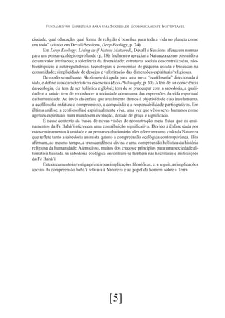 Fundamentos Espirituais para uma Sociedade Ecologicamente Sustentável
ciedade, qual educação, qual forma de religião é benéfica para toda a vida no planeta como
um todo” (citado em Devall/Sessions, Deep Ecology, p. 74).
Em Deep Ecology: Living as if Nature Matteredl, Devall e Sessions oferecem normas
para um pensar ecológico profundo (p. 18). Incluem o apreciar a Natureza como possuidora
de um valor intrínseco; a tolerância da diversidade; estruturas sociais descentralizadas, nãohierárquicas e autoreguladoras; tecnologias e economias de pequena escala e baseadas na
comunidade; simplicidade de desejos e valorização das dimensões espirituais/religiosas.
De modo semelhante, Skolimowski apela para uma nova “ecofilosofia” direcionada à
vida, e define suas características essenciais (Eco-Philosophy, p. 30). Além de ter consciência
da ecologia, ela tem de ser holística e global; tem de se preocupar com a sabedoria, a qualidade e a saúde; tem de reconhecer a sociedade como uma das expressões da vida espiritual
da humanidade. Ao invés da ênfase que atualmente damos à objetividade e ao insulamento,
a ecofilosofia enfatiza o compromisso, a compaixão e a responsabilidade participativos. Em
última análise, a ecofilosofia é espiritualmente viva, uma vez que vê os seres humanos como
agentes espirituais num mundo em evolução, dotado de graça e significado.
É nesse contexto da busca de novas visões de reconstrução meta física que os ensinamentos da Fé Bahá’í oferecem uma contribuição significativa. Devido à ênfase dada por
estes ensinamentos à unidade e ao pensar evolucionário, eles oferecem uma visão da Natureza
que reflete tanto a sabedoria animista quanto a compreensão ecológica contemporânea. Eles
afirmam, ao mesmo tempo, a transcendência divina e uma compreensão holística da história
religiosa da humanidade. Além disso, muitos dos credos e princípios para uma sociedade alternativa baseada na sabedoria ecológica encontram-se também nas Escrituras e instituições
da Fé Bahá’í.
Este documento investiga primeiro as implicações filosóficas, e, a seguir, as implicações
sociais da compreensão bahá’í relativa à Natureza e ao papel do homem sobre a Terra.

[5]

 