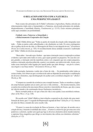 Fundamentos Espirituais para uma Sociedade Ecologicamente Sustentável

O RELACIONAMENTO COM A NATUREZA
UMA PERSPECTIVA BAHÁ’Í
Num exame dos princípios da Fé Bahá’í referentes à Agricultura, Hanley articula um
relacionamento triplo entre a humanidade e a Natureza, envolvendo princípios de unidade,
desprendimento e humildade (Hanley, Fundamental, p. 12-15). Esses mesmos princípios
serão aqui estudados em profundidade.
Unidade com a Natureza: a Integridade e
o Relacionamento Cooperativo da Criação
‘Abdu’l-Bahá afirma que “Todas as partes do mundo da criação estão integradas num
todo. ...Todas as partes estão subordinadas e são obedientes ao todo. Os seres contingentes
são os galhos da árvore da vida, e o Mensageiro de Deus é a raiz daquela árvore.” (Estandarte
Divino do Conhecimento, p. 185). O reconhecimento dessa unidade essencial é reafirmado
por’ Abdu ‘l-Bahá em diversas passagens:
“Bem sabes – louvado seja o Senhor – que tanto a interação como a cooperação se acham
evidentes e provadas entre todos os seres, quer sejam grandes ou pequenos. No caso dos corpos grandes, a interação está tão manifesta como o sol, enquanto que nos corpos pequenos,
embora a interação seja desconhecida, a parte é, no entanto, um indício do todo. Assim, pois,
todas essas interações estão ligadas por aquele poder que tudo abrange – seu pivô e centro,
sua origem e sua força motriz.” (Estandarte Divino, p. 162)
“Associação, harmonia e união são a fonte da vida. ... Se ponderardes sobre todas as
coisas criadas, ireis observar que a existência de cada ser depende da associação e combinação
de diversos elementos, cuja desintegração irá acabar com a existência daquele ser.” (Bahá’í
World, p. 50)
“Compara tu o mundo da existência com o templo humano. Todos os membros e órgãos
do corpo humano ajudam um ao outro, por isso a vida continua. ... Da mesma maneira, entre
as partes da existência há uma maravilhosa conexão e intercâmbio de forças, que são a causa
da vida do mundo e da continuação desses fenômenos incontáveis...
Desse exemplo pode-se ver que a base da vida é essa ajuda e essa assistência mútuas.
(Star of the West, v. 8, p. 138)
De acordo com’ Abdu’l-Bahá as inter-relações cooperativas da criação são uma manifestação de Amor, que é “o segredo da Dispensação sagrada de Deus” (Seleções, no 12). Através
do amor de Deus o mundo dos seres recebe vida.
“O amor é a causa da revelação de Deus ao homem, o laço vital que, de acordo com a
criação divina, é inerente à realidade das coisas. ...O amor é a maior lei que governa este ciclo
poderoso e celestial, o poder sem igual que liga os diversos elementos deste mundo material,
a suprema força magnética que dirige os movimentos das esferas nos domínios celestiais.”
(Seleções, no 12)

[6]

 
