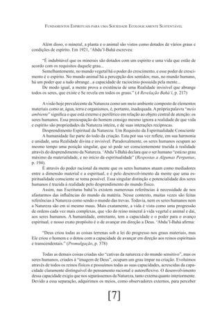 Fundamentos Espirituais para uma Sociedade Ecologicamente Sustentável

Além disso, o mineral, a planta e o animal são vistos como dotados de vários graus e
condições de espírito. Em 1921, ‘Abdu’l-Bahá escreveu:
“É indubitável que os minerais são dotados com um espírito e uma vida que estão de
acordo com os requisitos daquele grau...
Semelhantemente, no mundo vegetal há o poder do crescimento, e esse poder de crescimento é o espírito. No mundo animal há a percepção dos sentidos; mas, no mundo humano,
há um poder que a tudo abrange...a capacidade de raciocínio possuída pela mente...
De modo igual, a mente prova a existência de uma Realidade invisível que abrange
todos os seres, que existe e Se revela em todos os graus.” (A Revelação Bahá’í, p. 217)
A visão hoje prevalecente da Natureza como um meio ambiente composto de elementos
materiais como ar, água, terra e organismos, é, portanto, inadequada. A própria palavra “meio
ambiente” significa o que está externo e periférico em relação ao objeto central de atenção: os
seres humanos. Essa preocupação do homem consigo mesmo ignora a realidade de que vida
e espírito são propriedades da Natureza inteira, e de suas interações recíprocas.
Desprendimento Espiritual da Natureza: Um Requisito da Espiritualidade Consciente
A humanidade faz parte do todo da criação. Esta por sua vez reflete, em sua harmonia
e unidade, uma Realidade divina e invisível. Paradoxalmente, os seres humanos ocupam ao
mesmo tempo uma posição singular, que só pode ser conscientemente trazida à realidade
através do desprendimento da Natureza. ‘Abdu’l-Bahá declara que o ser humano “está no grau
máximo da materialidade, e no início da espiritualidade” (Respostas a Algumas Perguntas,
p. 194).
É através do poder racional da mente que os seres humanos atuam como mediadores
entre a dimensão material e a espiritual, e é pelo desenvolvimento da mente que uma espiritualidade consciente se toma possível. Essa singular distinção e potencialidade dos seres
humanos é trazida à realidade pelo desprendimento do mundo físico.
Assim, nas Escrituras bahá’ís existem numerosas referências à necessidade de nos
afastarmos das influências do mundo da matéria. Nesse contexto, muitas vezes são feitas
referências à Natureza como sendo o mundo das trevas. Todavia, nem os seres humanos nem
a Natureza são em si mesmo maus. Mais exatamente, a vida é vista como uma progressão
de ordens cada vez mais complexas, que vão do reino mineral à vida vegetal e animal e daí,
aos seres humanos. A humanidade, entretanto, tem a capacidade e o poder para o avanço
espiritual, e nosso exato propósito é o de avançar em direção a Deus. ‘Abdu’l-Bahá afirma:
“Deus criou todas as coisas terrenas sob a lei do progresso nos graus materiais, mas
Ele criou o homem e o dotou com a capacidade de avançar em direção aos reinos espirituais
e transcendentais.” (Promulgação, p. 378)
Todas as demais coisas criadas são “cativas da natureza e do mundo sensitivo”, mas os
seres humanos, criados à “imagem de Deus”, ocupam um grau ímpar na criação. Evoluímos
através de todos os reinos físicos e possuímos todas as suas capacidades, acrescidas da capacidade claramente distinguível do pensamento racional e autoreflexivo. O desenvolvimento
dessa capacidade exigiu que nos separássemos da Natureza, tanto externa quanto interiormente.
Devido a essa separação, adquirimos os meios, como observadores externos, para perceber

[7]

 