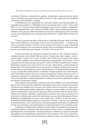 Fundamentos Espirituais para uma Sociedade Ecologicamente Sustentável
e conhecer a Natureza, e descobrir seus segredos. Interiormente, separamo-nos das reações
físicas e instintivas que guiam todas as demais formas de vida, e desenvolvemos faculdades
conscientes de discernimento e vontade.
A liberdade que essas capacidades nos concedem implica uma responsabilidade correspondente de reconhecer a “Realidade invisível que abrange todos os seres” (A Revelação
Bahá’í, p. 217). Nossa evolução espiritual depende do grau em que estejamos sintonizados
com essa Realidade Maior, que é descrita por Bahá’u’lláh e todos os grandes profetas como
ilimitada. Assim, para que realmente despertemos para nosso total potencial, somos exortados
a cortar nossa identificação com a dimensão física da Natureza. ‘Abdu’l-Bahá comenta esse
conceito:
“E entre os preceitos de Bahá’u’lláh inclui-se a liberdade do homem. Através do Poder
ideal, ele deve libertar-se e emancipar-se do cativeiro do mundo natural . ...o mundo da natureza é um mundo animal, e o homem, até que renasça desse mundo, ou seja, se desprenda
do mundo da natureza, será essencialmente animal. São os ensinamentos de Deus que transformam esse animal numa alma humana. (Estandarte Divino, pp. 96-7)
O desenvolvimento da consciência humana fica restrito se ela é dirigida somente à
realidade material. Assim, Bahá’u’lláh nos exorta a “estimar como nada o mundo - antes!, a
criação inteira.” (Seleção dos Escritos de Bahá’u’lláh, CLIII). Nesse contexto, Ele explica
“que ‘o mundo’ significa vosso estado de inconsciência d’Aquele que é vosso Criador, e vossa
ocupação total com outra coisa que não seja Ele” (ibid, CXXVIII). O mundo físico é somente
problemático quando visto como um fim em si mesmo. Dessa forma, o distanciamento do
mundo físico é um meio de ganhar acesso consciente às realidades espirituais que se encontram por detrás e mais além do que é físico. Paradoxalmente, esse distanciamento permite-nos
ver que o mundo físico reflete perfeita e totalmente o mundo espiritual. Isso é demonstrado,
como John Hatcher aponta, por nossa crescente percepção da ecologia (Purpose, p. 69). À
medida que começamos a compreender o princípio ecológico de que tudo está ligado a tudo
o mais no mundo físico, estamos aprendendo a verdade da essencial lei espiritual da unidade
que permeia e anima toda a criação.
Numa reflexão mais profunda, o paradoxo entre nossa unidade e nosso distanciamento
pode ser visto como retrato da multidimensionalidade de nossa natureza humana. O reconhecimento de nossa unidade com a terra que, num sentido muito real, nos gerou, reflete tanto a
sabedoria animista quanto a atual compreensão ecológica. Ao mesmo tempo, como Revelações
anteriores enfatizaram, temos que nos lançar para além do mundo material a fim de descobrirmos nossa natureza espiritual e cumprirmos nosso destino como seres conscientes. Esse
potencial e esse destino, que nos têm sido confiados por uma sucessão de Mensageiros divinos,
desdobram-se gradualmente em meio a uma criação que é contínua. No fim das contas, o
conhecimento da Divindade é impossível e inalcançável. Porém, a visão de nossa capacidade
de aperfeiçoamento, e nossa fé nela, dá-nos força para progredir em direção ao cumprimento
de todo nosso potencial, e para participarmos na espiritualização de nossa existência social.
Certamente, a Fé Bahá’í não é o primeiro sistema religioso a reconhecer essa tensão entre
a dimensão material e a espiritual, mas ela efetivamente oferece, talvez, o entendimento mais
equilibrado desse relacionamento. O teólogo dominicano, Matthew Fox procura justamente
tal equilíbrio na sua demanda pelo “panenteísmo” (Fox, Original, p. 90). Como o panteísmo,
o panenteísmo vê o espírito de Deus presente em todas as coisas, e, ao mesmo tempo, tem

[8]

 