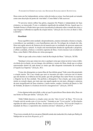 Fundamentos Espirituais para uma Sociedade Ecologicamente Sustentável
Deus como um Ser independente, acima e além de todas as coisas. Isso bem pode ser tomado
como uma descrição do ponto de vista bahá’í. Como Bahá’u’lláh escreveu:
“O universo inteiro reflete Sua glória, enquanto Ele Próprio é independente de Suas
criaturas e as transcende. É este o verdadeiro significado da unidade Divina. Aquele que é a
Verdade Eterna é o Poder único que exerce incontestável soberania sobre o mundo dos seres, e
cuja imagem é refletida no espelho da criação inteira.” (Seleção dos Escritos de Bahá’u’lláh,
LXXXIV)
Humildade
Nesse equilíbrio entre unidade e desprendimento, estamos intimados a honrar a criação,
a reconhecer sua santidade e a nos humilharmos ante ela. No milagre da evolução da vida,
Deus tem agido através da Natureza de tal maneira que os resultados do processo aparecem
de maneira lógica e natural. A criação está inerentemente dotada de significado e propósito,
e reflete a unidade, a beleza e o mistério supremo de Deus. A terra mesma é um revelador de
Deus, como Bahá’u’lláh afirma em várias passagens:
“Sabe tu que cada coisa criada é sinal da Revelação de Deus.” (Seleção, XCIII)
“Qualquer coisa que esteja nos céus e qualquer coisa que esteja na terra é uma evidência direta da revelação, em seu âmago, dos atributos e nomes de Deus, desde que se acham
entesourados dentro de cada átomo os sinais que dão eloquente testemunho da revelação
d’Aquela Luz Superna.” (Seleção, XC)
“Como são abrangentes as maravilhas de Sua infinita graça! Vede como têm penetrado
a criação inteira. Tal é sua virtude que nem se encontra em todo o universo um só átomo
que não declare as evidências do Seu poder, que não glorifique Seu santo Nome ou exprima
a fulgente luz de Sua unidade. Tão perfeita e abrangente é Sua criação, que nunca poderá
mente ou coração algum, por mais que seja aquela aguda ou este puro, abranger a natureza
da mais insignificante de Suas criaturas e, muito menos, sondar o mistério de Quem é o Sol
da Verdade, de Quem é a Essência invisível e incognoscível.” (Seleção, XXVI)
Coisa alguma tenho percebido, a não ser que Eu percebesse Deus dentro dela, Deus em
sua frente ou Deus por detrás.” (Seleção, XC)
‘Abdu’l-Bahá descreve a criação como um dos “dois Livros” de Deus. “O Livro da
Criação está de acordo com o Livro escrito.” Entende-se por “Livro escrito” as Revelações
sagradas de todos os profetas de Deus. Assim como o Livro escrito, “O Livro da Criação é o
mandado de Deus e o repositório dos mistérios divinos” (Makátíb, p. 436-37).*

*Esse texto extraído do livro em persa Makátib (ainda não traduzido) foi citado por Bahíyyih
Nakhjavání no seu livro Response, p.13

[9]

 