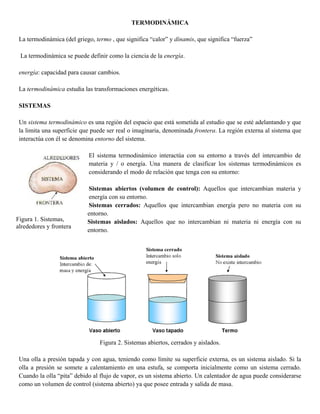 TERMODINÁMICA
La termodinámica (del griego, termo , que significa “calor” y dínamis, que significa “fuerza”
La termodinámica se puede definir como la ciencia de la energía.
energía: capacidad para causar cambios.
La termodinámica estudia las transformaciones energéticas.
SISTEMAS
Un sistema termodinámico es una región del espacio que está sometida al estudio que se esté adelantando y que
la limita una superficie que puede ser real o imaginaria, denominada frontera. La región externa al sistema que
interactúa con él se denomina entorno del sistema.
El sistema termodinámico interactúa con su entorno a través del intercambio de
materia y / o energía. Una manera de clasificar los sistemas termodinámicos es
considerando el modo de relación que tenga con su entorno:
Sistemas abiertos (volumen de control): Aquellos que intercambian materia y
energía con su entorno.
Sistemas cerrados: Aquellos que intercambian energía pero no materia con su
entorno.
Sistemas aislados: Aquellos que no intercambian ni materia ni energía con su
entorno.
Figura 2. Sistemas abiertos, cerrados y aislados.
Una olla a presión tapada y con agua, teniendo como límite su superficie externa, es un sistema aislado. Si la
olla a presión se somete a calentamiento en una estufa, se comporta inicialmente como un sistema cerrado.
Cuando la olla “pita” debido al flujo de vapor, es un sistema abierto. Un calentador de agua puede considerarse
como un volumen de control (sistema abierto) ya que posee entrada y salida de masa.
Figura 1. Sistemas,
alrededores y frontera
 