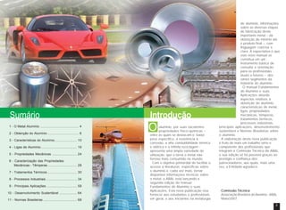 Sumário Introdução 
alumínio, por suas excelentes 
propriedades físico-químicas – 
O 
entre as quais se destacam o baixo 
peso específico, a resistência à 
corrosão, a alta condutibilidade térmica 
e elétrica e a infinita reciclagem - 
apresenta uma ampla variedade de 
utilização, que o torna o metal não-ferroso 
mais consumido no mundo. 
Com o objetivo primordial de facilitar o 
acesso a literaturas específicas sobre 
o alumínio e, cada vez mais, tornar 
disponível informações técnicas sobre 
o metal, a ABAL está lançando a 
segunda edição do manual 
Fundamentos do Alumínio e suas 
Aplicações. Esta nova publicação visa 
fornecer aos estudantes e profissionais 
em geral, e aos iniciantes na metalurgia 
do alumínio, informações 
sobre as diversas etapas 
de fabricação deste 
importante metal – da 
obtenção do minério até 
o produto final –, com 
linguagem concisa e 
clara. A expectativa é que 
este novo manual se 
constitua em um 
instrumento básico de 
consulta e orientação 
para os profissionais - 
atuais e futuros – dos 
vários segmentos da 
indústria do alumínio. 
O manual Fundamentos 
do Alumínio e suas 
Aplicações aborda 
aspectos relativos à 
obtenção do alumínio, 
características do metal, 
ligas, propriedades 
mecânicas, têmperas, 
tratamentos térmicos, 
processos industriais, 
principais aplicações, desenvolvimento 
sustentável e Normas Brasileiras sobre 
o alumínio. 
A elaboração desta nova publicação 
é fruto de mais um trabalho sério e 
competente dos profissionais que 
integram a Comissão Técnica da ABAL 
e sua edição só foi possível graças ao 
prestígio e confiança dos 
patrocinadores, aos quais, mais uma 
vez, a Entidade agradece. 
Comissão Técnica 
Associação Brasileira do Alumínio - ABAL 
Maio/2007 
1 - O Metal Alumínio .......................................... 4 
2 - Obtenção do Alumínio .................................. 6 
3 - Características do Alumínio ........................ 10 
4 - Ligas de Alumínio ....................................... 16 
5 - Propriedades Mecânicas ........................... 24 
6 - Caracterização das Propriedades 
Mecânicas - Têmperas ................................ 28 
7 - Tratamentos Térmicos ................................ 30 
8 - Processos Industriais ................................. 34 
9 - Principais Aplicações ................................. 58 
10 - Desenvolvimento Sustentável ................... 64 
11 - Normas Brasileiras ..................................... 68 
2 3 
 