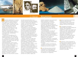 Usina hidroelétrica - CBA Escultura em alumínio Bauxita e Alumina 
aumento espetacular no consumo 
de alumínio é prova do que este 
O 
metal significa na indústria moderna. 
O alumínio segue o ferro/aço entre os 
metais de maior consumo anual, sendo 
o mais importante dos metais não 
ferrosos. A variedade de usos do 
alumínio está relacionada com suas 
características físico-químicas, com 
destaque para seu baixo peso 
específico, comparado com outros 
metais de grande consumo, resistência 
à corrosão e alta condutibilidade 
elétrica/térmica. 
O alumínio foi descoberto por Sir 
Humphrey Davy em 1809, tendo sido 
isolado pela primeira vez em 1825 por 
H. C. Oersted. Porém, apenas em 1886 
foi desenvolvido um processo industrial 
econômico de redução. Neste ano, dois 
cientistas trabalhando 
independentemente, Charles Martin 
Hall, nos Estados Unidos, e Paul Louis 
Héroult, na França, inventaram o 
mesmo procedimento eletrolítico para 
reduzir a alumina em alumínio. 
O procedimento Hall-Héroult é o que se 
usa atualmente e consome cerca de 
14,8 kWhcc (média brasileira) para a 
produção de um quilo de alumínio 
primário. O elemento “alumínio” é 
abundante na crosta terrestre na forma 
Charles Martin Hall 
Paul Louis Héroult 
O Metal 
de óxido de alumínio (Al2O3) e as 
reservas minerais são quase ilimitadas. 
O minério industrial mais importante é a 
“bauxita”, com um teor de óxido de 
alumínio entre 35% a 45%; suas jazidas 
localizam-se principalmente nas 
regiões tropicais e, no Brasil, 
concentram-se na área amazônica. 
O Brasil tem vocação para produção 
de alumínio, pois além da abundante 
reserva de bauxita (o Brasil detém a 
terceira maior reserva de bauxita do 
mundo), tem um alto potencial de 
geração de energia hidrelétrica, que é 
um insumo primordial para obtenção do 
alumínio primário através da eletrólise, 
conforme já mencionado. 
Quando o alumínio era ainda uma 
curiosidade com custo elevado de 
produção, as primeiras aplicações 
foram limitadas a trabalhos suntuosos, 
tais como, estatuetas e placas 
comemorativas. Então, quando o metal 
tornou-se disponível em grandes 
quantidades (embora ainda medido em 
quilos em vez de toneladas) passou a 
ser usado na decoração Vitoriana como 
bandejas e escovas de cabelo 
ornamentais. No final do Século 19, 
com o aumento da produção e preços 
menores, foi gradualmente utilizado em 
utensílios de cozinha e alguns dos 
Lingotes de alumínio 
Alumínio 1 
primeiros automóveis que já possuíam 
painéis revestidos de alumínio 
comercialmente puro. Entretanto, 
a resistência limitada do metal 
comercialmente puro restringia sua 
aplicação, especialmente quando havia 
alguma dificuldade nas indústrias 
metalúrgicas em favor de materiais 
tradicionais com os quais elas estavam 
mais familiarizadas. 
Conseqüentemente, no início do 
Século as indústrias de alumínio 
começaram a trabalhar na produção de 
ligas de alumínio com propriedades 
mecânicas mais elevadas. Os primeiros 
experimentos foram através de 
tentativas e erros, aliados a 
observações perspicazes, conduzindo 
a experiências posteriores baseadas no 
aumento do conhecimento dos 
princípios metalúrgicos fundamentais 
envolvidos. 
O rápido e notável crescimento da 
importância do alumínio na indústria é 
resultado de uma série de fatores: 
é um metal que possui excelente 
combinação de propriedades úteis 
resultando numa adequabilidade 
técnica para um campo extraordinário 
de aplicações em engenharia; 
pode ser facilmente transformado, 
através de todos processos 
metalúrgicos normais, sendo assim 
viável à indústria manufatureira em 
qualquer forma que seja requerida; 
as atividades de pesquisa 
desenvolvidas pela própria indústria do 
alumínio, pelos laboratórios 
acadêmicos e pelos seus usuários têm 
levado a um maior conhecimento das 
características de engenharia deste 
metal, além do que técnicas de 
fabricação, de soldagem e de 
acabamento têm sido desenvolvidas, 
fazendo com que o alumínio seja 
considerado um material que não 
apresenta dificuldade nas suas 
aplicações; 
finalmente, um fator importante na 
aceitação geral do alumínio tem sido a 
livre divulgação da indústria quanto às 
recomendações aos usuários e 
potenciais usuários do metal. Isto tem 
sido feito pelos fabricantes 
individualmente, por centros de 
pesquisa e pela ABAL. 
4 5 
 