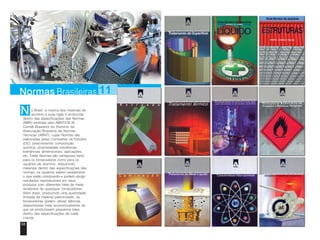 Normas Brasileiras 11 
o Brasil, a maioria dos materiais de 
alumínio e suas ligas é produzida 
N 
dentro das especificações das Normas 
(NBR) emitidas pelo ABNT/CB-35 - 
Comitê Brasileiro do Alumínio da 
Associação Brasileira de Normas 
Técnicas (ABNT), cujas Normas são 
elaboradas pelas Comissões de Estudos 
(CE), prescrevendo composição 
química, propriedades mecânicas, 
tolerâncias dimensionais, aplicações, 
etc. Estas Normas são vantajosas tanto 
para os fornecedores como para os 
usuários de alumínio. Adquirindo 
materiais dentro das especificações das 
normas, os usuários sabem exatamente 
o que estão comprando e podem atingir 
resultados reproduzíveis em seus 
produtos com diferentes lotes de metal 
recebidos de quaisquer fornecedores. 
Além disso, produzindo uma quantidade 
limitada de material padronizado, os 
fornecedores podem utilizar fábricas 
dispendiosas mais economicamente do 
que se produzissem pequenos lotes 
dentro das especificações de cada 
cliente. 
68 69 
