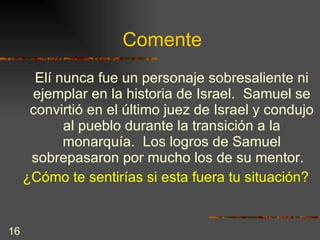 Comente Elí nunca fue un personaje sobresaliente ni ejemplar en la historia de Israel.  Samuel se convirtió en el último juez de Israel y condujo al pueblo durante la transición a la monarquía.  Los logros de Samuel sobrepasaron por mucho los de su mentor.  ¿Cómo te sentirías si esta fuera tu situación? 