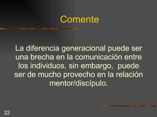Comente La diferencia generacional puede ser una brecha en la comunicación entre los individuos, sin embargo,  puede ser de mucho provecho en la relación mentor/discípulo. 