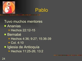 Pablo Tuvo muchos mentores  Ananías  Hechos 22:12-15 Bernabé  Hechos 4:36; 9:27; 15:36-39 Col. 4:10 Iglesia de Antioquía Hechos 11:25-26; 13:2 