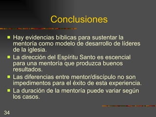 Conclusiones Hay evidencias bíblicas para sustentar la mentoría como modelo de desarrollo de líderes de la iglesia. La dirección del Espíritu Santo es escencial para una mentoría que produzca buenos resultados. Las diferencias entre mentor/discípulo no son impedimentos para el éxito de esta experiencia. La duración de la mentoría puede variar según los casos.  