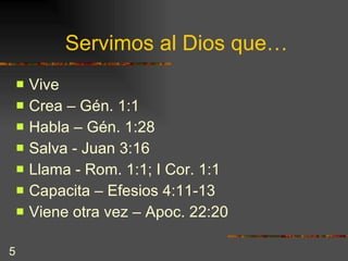 Servimos al Dios que… Vive Crea – Gén. 1:1 Habla – Gén. 1:28 Salva - Juan 3:16 Llama - Rom. 1:1; I Cor. 1:1  Capacita – Efesios 4:11-13  Viene otra vez – Apoc. 22:20 
