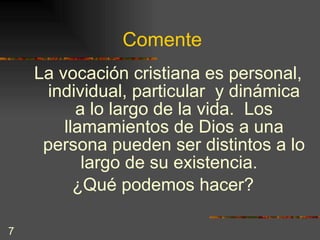 Comente La vocación cristiana es personal, individual, particular  y dinámica a lo largo de la vida.  Los llamamientos de Dios a una persona pueden ser distintos a lo largo de su existencia.  ¿Qué podemos hacer?  