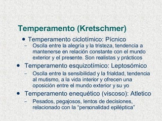 Temperamento (Kretschmer) Temperamento ciclotímico: Pícnico Oscila entre la alegría y la tristeza, tendencia a mantenerse en relación constante con el mundo exterior y el presente. Son realistas y prácticos Temperamento esquizotímico: Leptosómico Oscila entre la sensibilidad y la frialdad, tendencia al mutismo, a la vida interior y ofrecen una oposición entre el mundo exterior y su yo Temperamento enequético (viscoso): Atletico Pesados, pegajosos, lentos de decisiones, relacionado con la “personalidad epiléptica” 