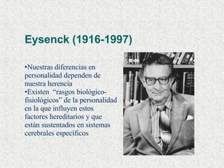 Eysenck (1916-1997) Nuestras diferencias en personalidad dependen de nuestra herencia Existen  “rasgos biológico-fisiológicos” de la personalidad en la que influyen estos factores hereditarios y que están sustentados en sistemas cerebrales específicos 