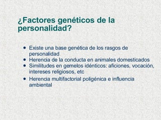 ¿Factores genéticos de la  personalidad?  Existe una base genética de los rasgos de personalidad Herencia de la conducta en animales domesticados Similitudes en gemelos idénticos: aficiones, vocación, intereses religiosos, etc Herencia multifactorial poligénica e influencia ambiental 