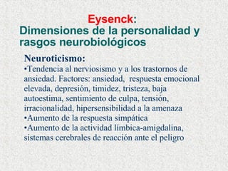 Eysenck :  Dimensiones de la personalidad y rasgos neurobiológicos Neuroticismo: Tendencia al nerviosismo y a los trastornos de ansiedad. Factores: ansiedad,  respuesta emocional elevada, depresión, timidez, tristeza, baja autoestima, sentimiento de culpa, tensión, irracionalidad, hipersensibilidad a la amenaza Aumento de la respuesta simpática Aumento de la actividad límbica-amigdalina, sistemas cerebrales de reacción ante el peligro 