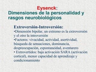 Eysenck :  Dimensiones de la personalidad y rasgos neurobiológicos Extroversión-Introversión: Dimensión bipolar, un extremo es la extroversión y el otro la introversión Factores: vivacidad, actividad, asertividad, búsqueda de sensaciones, dominancia, despreocupación, espontaneidad, aventurero Extrovertidos: baja activación SARA (activación cortical), menor capacidad de aprendizaje y condicionamiento 