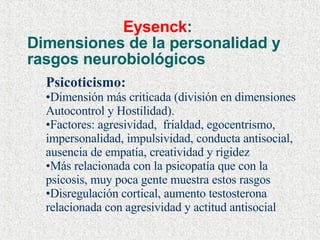 Eysenck :  Dimensiones de la personalidad y rasgos neurobiológicos Psicoticismo: Dimensión más criticada (división en dimensiones Autocontrol y Hostilidad).  Factores: agresividad,  frialdad, egocentrismo, impersonalidad, impulsividad, conducta antisocial, ausencia de empatía, creatividad y rigidez Más relacionada con la psicopatía que con la psicosis, muy poca gente muestra estos rasgos Disregulación cortical, aumento testosterona relacionada con agresividad y actitud antisocial 