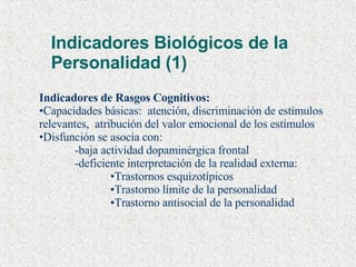 Indicadores Biológicos de la Personalidad (1) Indicadores de Rasgos Cognitivos: Capacidades básicas:  atención, discriminación de estímulos relevantes,  atribución del valor emocional de los estímulos Disfunción se asocia con: -baja actividad dopaminérgica frontal -deficiente interpretación de la realidad externa: Trastornos esquizotípicos Trastorno límite de la personalidad Trastorno antisocial de la personalidad 