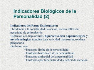 Indicadores Biológicos de la Personalidad (2) Indicadores del Rasgo Exploratorio: Tendencia a la sociabilidad, la acción, escasa reflexión, necesidad de estimulación Relación con bajo arousal,  hiperactivación dopaminérgica y noradrenérgica , también baja actividad monoaminooxidasa plaquetaria Relación con: Trastorno límite de la personalidad Trastorno histriónico de la personalidad Trastorno antisocial de la personalidad Trastornos por hiperactividad y déficit de atención 