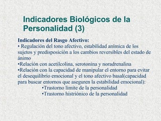 Indicadores Biológicos de la Personalidad (3) Indicadores del Rasgo Afectivo: Regulación del tono afectivo, estabilidad anímica de los sujetos y predisposición a los cambios reversibles del estado de ánimo Relación con acetilcolina, serotonina y noradrenalina Relación con la capacidad de manipular el entorno para evitar el desequilibrio emocional y el tono afectivo basal(capacidad para buscar entornos que aseguren la estabilidad emocional): Trastorno límite de la personalidad Trastorno histriónico de la personalidad 