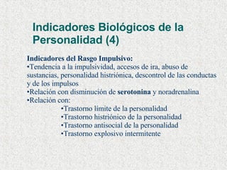 Indicadores Biológicos de la Personalidad (4) Indicadores del Rasgo Impulsivo: Tendencia a la impulsividad, accesos de ira, abuso de sustancias, personalidad histriónica, descontrol de las conductas y de los impulsos Relación con disminución de  serotonina  y noradrenalina Relación con: Trastorno límite de la personalidad Trastorno histriónico de la personalidad Trastorno antisocial de la personalidad Trastorno explosivo intermitente 