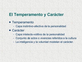 El Temperamento y Carácter Temperamento Capa instintivo-afectiva de la personalidad  Carácter Capa intelecto-volitiva de la personalidad Conjunto de actos o vivencias referidos a la cultura La inteligencia y la voluntad modelan el carácter. 