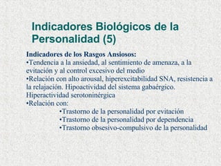 Indicadores Biológicos de la Personalidad (5) Indicadores de los Rasgos Ansiosos: Tendencia a la ansiedad, al sentimiento de amenaza, a la evitación y al control excesivo del medio Relación con alto arousal, hiperexcitabilidad SNA, resistencia a la relajación. Hipoactividad del sistema gabaérgico. Hiperactividad serotoninérgica  Relación con: Trastorno de la personalidad por evitación Trastorno de la personalidad por dependencia Trastorno obsesivo-compulsivo de la personalidad 