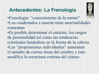 Antecedentes: La Frenología Frenología: “conocimiento de la mente” Los condenados a muerte tiene anormalidades  craneanas Es posible determinar el carácter, los rasgos de personalidad así como las tendencias  criminales basándose en la forma de la cabeza Las “propensiones individuales” aumentan  el tamaño de ciertas áreas del cerebro y esto modifica la estructura externa del cráneo 
