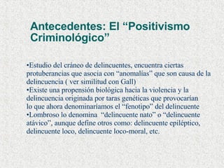 Antecedentes: El “Positivismo  Criminológico” Estudio del cráneo de delincuentes, encuentra ciertas  protuberancias que asocia con “anomalías” que son causa de la delincuencia ( ver similitud con Gall) Existe una propensión biológica hacia la violencia y la delincuencia originada por taras genéticas que provocarían  lo que ahora denominaríamos el “fenotipo” del delincuente Lombroso lo denomina  “delincuente nato” o “delincuente  atávico”, aunque define otros como: delincuente epiléptico,  delincuente loco, delincuente loco-moral, etc.  