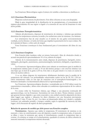 MARISOL ANDRADES RODRÍGUEZ – CARMEN MÚÑEZ LEÓN
Las Estaciones Meteorológicas según el número de variables a determinar se clasifican en:
1.2.1. Estaciones Pluviométricas
Disponen exclusivamente de pluviómetro. Este debe colocarse en una zona despejada.
Dada la gran irregularidad de la distribución de las precipitaciones, el conocimiento del
régimen pluviométrico de una región va ligado a la existencia de una red de Estaciones lo más
densa posible.
1.2.2. Estaciones Termopluviométricas
Además del pluviómetro, disponen de termómetros de máximas y mínimas que permiten
determinar las temperaturas extremas, la media y las oscilaciones entre las máximas y las mínimas.
Los termómetros han de estar situados en el interior de una garita convenientemente
ventilada, con los listones y el techo de forma que impidan la penetración de los rayos solares. Ha
de ir pintada de blanco y sobre suelo de césped.
Estas Estaciones constituyen la base fundamental para el conocimiento del clima de una
región.
1.2.3. Estaciones Completas
Esta Estación debe instalarse sobre un terreno horizontal y libre de obstáculos donde se
acotará una parcela de aproximadamente 10 x 6 m, cubierta de césped.
Además de la instrumentación antes citada, disponen de psicrómetro, barógrafo, termo-
hidrógrafo, pluviógrafo, anemómetro, anemocinemógrafo, barómetro, heliógrafo, evaporímetro y
veleta.
Las Estaciones Agrometeorológicas deben tener además un termómetro para la medida de
la temperatura mínima junto al suelo (a 10 cm del mismo) porque a este nivel las mínimas son
más bajas que al nivel de la garita (1,50 m). Este dato es de gran interés si se tiene en cuenta la
altura de muchos cultivos.
A su vez deben disponer de termómetros debidamente diseñados para la medida de la
temperatura del subsuelo. Las profundidades seleccionadas suelen ser las de 20, 50 y 150 cm.
Otros instrumentos útiles en este tipo de estaciones son el termopluvio-humectógrafo y los
lisímetros destinados a la determinación directa de la evapotranspiración.
Las Estaciones Agrometeorológicas descritas y normalizadas por la FAO deben reunir las
características comentadas y deben estar colocadas en condiciones representativas de los cultivos
de la zona.
Un avance sobre las Estaciones clásicas, que obligan a una presencia continuada del
agrometeorólogo, son las Estaciones Automáticas de toma de datos. Tienen distintos sensores
que generan lecturas digitales y que están conectados a una unidad central de adquisición de datos
(data logger) que registra y almacena los datos climáticos con una frecuencia previamente
programada (1 min, 15 min, 1h, etc.). Los datos así almacenados deben ser volcados a unidades
exteriores (un ordenador portátil), a tiempos variables según la capacidad de memoria del data
logger y de la frecuencia de registro de datos programada.
Relación de aparatos de medida que debe poseer una Estación completa
Termómetros.- Aparatos que miden la temperatura. El termómetro de máximas es de
mercurio y tiene un estrechamiento cerca del depósito; cuando la temperatura sube, el mercurio
se dilata y vence la resistencia que opone el estrechamiento; cuando la temperatura baja se
contrae y la columna se rompe en el estrechamiento, quedando el extremo de dicha columna de
mercurio marcando la temperatura máxima alcanzada.
8
 