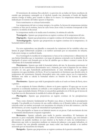 FUNDAMENTOS DE CLIMATOLOGÍA
El termómetro de mínimas lleva alcohol y va provisto de un índice de hierro recubierto de
esmalte que permanece sumergido en el alcohol; cuando éste desciende, el borde del líquido
arrastra consigo al índice, pero cuando se dilata no lo mueve. La temperatura mínima quedará
indicada por el extremo del índice opuesto al depósito.
Estos termómetros se colocan horizontales.
Las temperaturas del aire se toman siempre a la sombra. La lectura de temperaturas máxima
y mínima se hace por la mañana, hacia las ocho horas (hora solar): la máxima corresponde al día
anterior y la mínima al día actual.
La temperatura media es la media entre la máxima y la mínima de cada día.
Termógrafo.- Aparato que proporciona un registro continuo de la temperatura del aire.
Higrógrafo.- Aparato que proporciona un registro continuo de la humedad relativa del aire.
Termohigrógrafo.- Aparato que proporciona un registro continuo de la temperatura y la
humedad relativa del aire.
En estos registradores una plumilla va marcando las variaciones de las variables sobre una
lámina de papel milimetrado acoplada a un tambor accionado por un mecanismo de relojería.
Cada cierto tiempo se cambia la banda.
En el termógrafo la medida de la temperatura se basa en las contracciones o dilataciones de
una lámina bimetálica que se transmiten a un juego de palancas conectado con la plumilla. En el
higrógrafo el sensor está formado por un haz de cabellos que se dilata o contrae a tenor de las
variaciones de la humedad ambiental.
Psicrómetro.- Aparato que mide la humedad relativa del aire. Se denomina psicrómetro al
conjunto de dos termómetros denominados seco y húmedo, por estar el depósito de este último
envuelto en una gasa humedecida permanentemente al estar introducida en un pequeño
recipiente con agua destilada o de lluvia. Al ser la evaporación un fenómeno que absorbe calor, la
temperatura del termómetro húmedo descenderá tanto más cuanto mayor sea la evaporación.
Mediante una tabla se calcula la humedad relativa en función de las lecturas de ambos
termómetros.
Pluviómetro.- Aparato que mide la precipitación caída en el suelo en forma de lluvia, nieve
o granizo.
Es un recipiente de forma cilíndrica y abierto en la parte superior. El agua que cae en este
recipiente es conducida mediante un embudo a otro recipiente donde se acumula. Para medir se
vierte el agua acumulada durante 24 horas en una probeta graduada con el fin de que la lectura de
la probeta nos de directamente la medida de la altura del agua caída.
Pluviógrafo.- Aparato que proporciona un registro continuo de las precipitaciones
ocurridas.
Tiene como elemento fundamental un flotador cuya altura es función de la precipitación
recogida. Una plumilla en el extremo de una varilla solidaria con el flotador indica en una banda
colocada sobre un tambor accionado con mecanismo de relojería, la hora del comienzo y del fin
del fenómeno, así como el grado de intensidad de la precipitación.
Otros pluviógrafos se basan en un balancín inserto en un pivote. Cada movimiento de éste
se transmitirá eléctricamente al aparato registrador.
Barómetro.- Aparato utilizado para medir la presión atmosférica. El barómetro de
mercurio es poco manejable. Habitualmente se utiliza el barómetro metálico, que está formado
por recintos de paredes metálicas en cuyo interior se ha hecho el vacío; las contracciones y
dilataciones que sufre se transmiten mediante un sistema de palancas a una aguja indicadora, en
cuyo extremo hay una plumilla entintada que marca sobre una banda adosada a un tambor
accionado por un mecanismo de relojería.
Barógrafo.- Aparato que proporciona un registro continuo de la presión atmosférica.
9
 