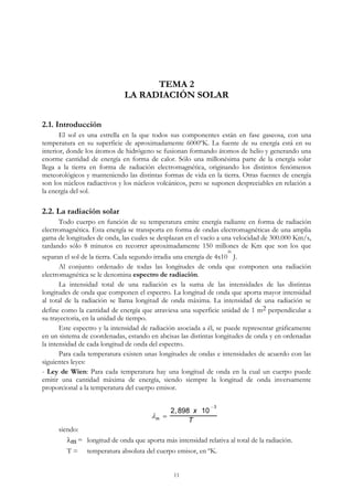 TEMA 2
LA RADIACIÓN SOLAR
2.1. Introducción
El sol es una estrella en la que todos sus componentes están en fase gaseosa, con una
temperatura en su superficie de aproximadamente 6000ºK. La fuente de su energía está en su
interior, donde los átomos de hidrógeno se fusionan formando átomos de helio y generando una
enorme cantidad de energía en forma de calor. Sólo una millonésima parte de la energía solar
llega a la tierra en forma de radiación electromagnética, originando los distintos fenómenos
meteorológicos y manteniendo las distintas formas de vida en la tierra. Otras fuentes de energía
son los núcleos radiactivos y los núcleos volcánicos, pero se suponen despreciables en relación a
la energía del sol.
2.2. La radiación solar
Todo cuerpo en función de su temperatura emite energía radiante en forma de radiación
electromagnética. Esta energía se transporta en forma de ondas electromagnéticas de una amplia
gama de longitudes de onda, las cuales se desplazan en el vacío a una velocidad de 300.000 Km/s,
tardando sólo 8 minutos en recorrer aproximadamente 150 millones de Km que son los que
separan el sol de la tierra. Cada segundo irradia una energía de 4x10
26
J.
Al conjunto ordenado de todas las longitudes de onda que componen una radiación
electromagnética se le denomina espectro de radiación.
La intensidad total de una radiación es la suma de las intensidades de las distintas
longitudes de onda que componen el espectro. La longitud de onda que aporta mayor intensidad
al total de la radiación se llama longitud de onda máxima. La intensidad de una radiación se
define como la cantidad de energía que atraviesa una superficie unidad de 1 m2 perpendicular a
su trayectoria, en la unidad de tiempo.
Este espectro y la intensidad de radiación asociada a él, se puede representar gráficamente
en un sistema de coordenadas, estando en abcisas las distintas longitudes de onda y en ordenadas
la intensidad de cada longitud de onda del espectro.
Para cada temperatura existen unas longitudes de ondas e intensidades de acuerdo con las
siguientes leyes:
- Ley de Wien: Para cada temperatura hay una longitud de onda en la cual un cuerpo puede
emitir una cantidad máxima de energía, siendo siempre la longitud de onda inversamente
proporcional a la temperatura del cuerpo emisor.
m 
2,898 x 10
 3
T
siendo:
m = longitud de onda que aporta más intensidad relativa al total de la radiación.
T = temperatura absoluta del cuerpo emisor, en ºK.
11
 