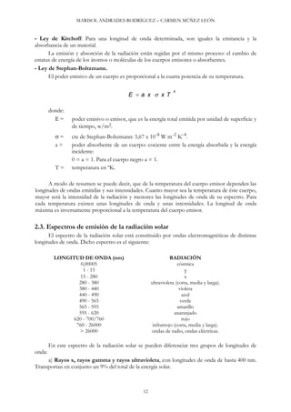 MARISOL ANDRADES RODRÍGUEZ – CARMEN MÚÑEZ LEÓN
- Ley de Kirchoff: Para una longitud de onda determinada, son iguales la emitancia y la
absorbancia de un material.
La emisión y absorción de la radiación están regidas por el mismo proceso: el cambio de
estatus de energía de los átomos o moléculas de los cuerpos emisores o absorbentes.
- Ley de Stephan-Boltzmann.
El poder emisivo de un cuerpo es proporcional a la cuarta potencia de su temperatura.
E  a x  x T
4
donde:
E = poder emisivo o emisor, que es la energía total emitida por unidad de superficie y
de tiempo, w/m2.
 = cte de Stephan-Boltzmann: 5,67 x 10-8 W m-2 K-4.
a = poder absorbente de un cuerpo: cociente entre la energía absorbida y la energía
incidente:
0 = a = 1. Para el cuerpo negro a = 1.
T = temperatura en ºK.
A modo de resumen se puede decir, que de la temperatura del cuerpo emisor dependen las
longitudes de ondas emitidas y sus intensidades. Cuanto mayor sea la temperatura de éste cuerpo,
mayor será la intensidad de la radiación y menores las longitudes de onda de su espectro. Para
cada temperatura existen unas longitudes de onda y unas intensidades. La longitud de onda
máxima es inversamente proporcional a la temperatura del cuerpo emisor.
2.3. Espectros de emisión de la radiación solar
El espectro de la radiación solar está constituido por ondas electromagnéticas de distintas
longitudes de onda. Dicho espectro es el siguiente:
LONGITUD DE ONDA (nm) RADIACIÓN
0,00005 cósmica
1 - 15 
15 - 280 x
280 - 380 ultravioleta (corta, media y larga).
380 - 440 violeta
440 - 490 azul
490 - 565 verde
565 - 595 amarillo
595 - 620 anaranjado
620 - 700/760 rojo
760 - 26000 infrarrojo (corta, media y larga).
> 26000 ondas de radio, ondas eléctricas.
En este espectro de la radiación solar se pueden diferenciar tres grupos de longitudes de
onda:
a) Rayos x, rayos gamma y rayos ultravioleta, con longitudes de onda de hasta 400 nm.
Transportan en conjunto un 9% del total de la energía solar.
12
 