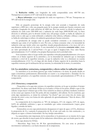 FUNDAMENTOS DE CLIMATOLOGÍA
b) Radiación visible, con longitudes de onda comprendidas entre 400-700 nm.
Transportan en conjunto el 41% del total de la energía solar.
c) Rayos infrarrojos, cuyas longitudes de onda son superiores a 700 nm. Transportan un
50% del total de la energía solar.
Sólo un pequeño porcentaje de la energía solar está asociada a longitudes de onda
superiores a 4000 nm y sólo una pequeña parte de la energía emitida por fuentes terrestres está
asociada a longitudes de onda inferiores de 4000 nm. Por este motivo se divide la radiación en
radiación de onda corta (300-4000 nm) y radiación de onda larga (4000-80.000 nm). La línea
divisoria es arbitraria, pero la división resulta muy útil porque cuando se habla de radiación en
onda corta se sabe que se están refiriendo a radiación solar (directa, reflejada o difusa) y cuando
se habla de onda larga se refiere a la radiación generada por fuentes terrestres.
La producción de energía solar se puede considerar constante y en consecuencia la
radiación que emite el sol también lo será. Por esto, se llama constante solar a la intensidad de
radiación solar que incide sobre una superficie situada perpendicularmente a los rayos del sol a
una distancia media del sol a la tierra. A esta intensidad se le denomina constante solar y tiene
un valor aproximado de 2 cal/cm2
min o lo que es igual 2 langleys/min. Este valor fluctúa
aproximadamente ±1,5 % debido a las propias fluctuaciones de la actividad solar.
Esta constante solar es la que recibe una superficie colocada perpendicularmente a los rayos
solares en el límite superior de la atmósfera y no la intensidad de radiación que se intercepta
realmente a nivel de la superficie terrestre, ya que la radiación solar va a disminuir en cuantía
considerablemente (±3,5 %) a lo largo del año desde el límite superior de la atmósfera hasta la
superficie terrestre por la inclinación del eje terrestre, la esfericidad de la tierra y la atmósfera.
2.4. La atmósfera: estructura, composición y efecto sobre la radiación solar
La atmósfera es la envoltura gaseosa que rodea totalmente a la tierra. Se puede dividir en
capas concéntricas perfectamente diferenciadas en cuanto a su composición y densidad. En los
30 Km más próximos a la superficie terrestre está concentrado aproximadamente el 99% de su
composición.
2.4.1. Estructura y composición
- Troposfera: es la capa más cercana a la superficie terrestre, en la que se produce el tiempo
atmosférico. Su altura varía desde 18 Km en el ecuador a 8 Km en los polos, debido a que el aire
caliente ocupa mayor volumen que el frío. Esta variación en altura se produce mediante escalones
en las zonas que separan el aire frío polar, del aire templado y del caliente. En los escalones, que
están algo superpuestos, se sitúan las corrientes "en chorro" que son como ríos de viento que
circulan de oeste a este, con forma de tubo aplastado de aproximadamente 7 Km de altura y 500
Km de anchura.
La composición de la troposfera es: 78% de nitrógeno, 21% de oxígeno, 0,9% de argon,
0,03% de anhídrido carbónico y agua en cantidades que varían constantemente (vapor, gotas
líquidas y cristales de hielo).
- Estratosfera: en esta capa prácticamente desaparecen el vapor de agua y el CO2, disminuye
la proporción de O2 y aumenta la proporción de N2; el aire está cada vez más enrarecido y se
dispone en capas o estratos horizontales. No hay tiempo atmosférico.
La característica más importante de la estratosfera es la presencia en su interior de la capa
de ozono, que absorbe la mayor parte de las radiaciones ultravioletas, que son letales para la vida.
Esta capa alcanza los 50 Km.
- Mesosfera: llega hasta los 80 Km aproximadamente. En esta zona se producen
movimientos turbulentos y un fuerte descenso de la temperatura.
13
 