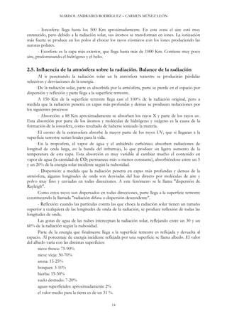 MARISOL ANDRADES RODRÍGUEZ – CARMEN MÚÑEZ LEÓN
- Ionosfera: llega hasta los 500 Km aproximadamente. En esta zona el aire está muy
enrarecido, pero debido a la radiación solar, sus átomos se transforman en iones. La ionización
más fuerte se produce en los polos al chocar los rayos cósmicos con los iones produciendo las
auroras polares.
- Exosfera: es la capa más exterior, que llega hasta más de 1000 Km. Contiene muy poco
aire, predominando el hidrógeno y el helio.
2.5. Influencia de la atmósfera sobre la radiación. Balance de la radiación
Al ir penetrando la radiación solar en la atmósfera terrestre se producirán pérdidas
selectivas y desviaciones de la energía.
De la radiación solar, parte es absorbida por la atmósfera, parte se pierde en el espacio por
dispersión y reflexión y parte llega a la superficie terrestre.
A 150 Km de la superficie terrestre llega casi el 100% de la radiación original, pero a
medida que la radiación penetra en capas más profundas y densas se producen reducciones por
los siguientes procesos:
- Absorción: a 88 Km aproximadamente se absorben los rayos X y parte de los rayos uv.
Esta absorción por parte de los átomos y moléculas de hidrógeno y oxígeno es la causa de la
formación de la ionosfera, como resultado de haberse ionizado la materia.
El ozono de la estratosfera absorbe la mayor parte de los rayos UV, que si llegaran a la
superficie terrestre serían letales para la vida.
En la troposfera, el vapor de agua y el anhídrido carbónico absorben radiaciones de
longitud de onda larga, en la banda del infrarrojo, lo que produce un ligero aumento de la
temperatura de esta capa. Esta absorción es muy variable al cambiar mucho el contenido en
vapor de agua (la cantidad de CO2 permanece más o menos constante), absorbiéndose entre un 5
y un 20% de la energía solar incidente según la nubosidad.
- Dispersión: a medida que la radiación penetra en capas más profundas y densas de la
atmósfera, algunas longitudes de onda son desviadas del haz directo por moléculas de aire y
polvo muy fino y enviadas en todas direcciones. A este fenómeno se le llama "dispersión de
Rayleigh".
Como estos rayos son dispersados en todas direcciones, parte llega a la superficie terrestre
constituyendo la llamada "radiación difusa o dispersión descendente".
- Reflexión: cuando las partículas contra las que choca la radiación solar tienen un tamaño
superior a cualquiera de las longitudes de onda de la radiación, se produce reflexión de todas las
longitudes de onda.
Las gotas de agua de las nubes interceptan la radiación solar, reflejando entre un 30 y un
60% de la radiación según la nubosidad.
Parte de la energía que finalmente llega a la superficie terrestre es reflejada y devuelta al
espacio. Al porcentaje de energía incidente reflejada por una superficie se llama albedo. El valor
del albedo varía con las distintas superficies:
nieve fresca: 75-90%
nieve vieja: 50-70%
arena: 15-25%
bosques: 3-10%
hierba: 15-30%
suelo desnudo: 7-20%
aguas superficiales: aproximadamente 2%
el valor medio para la tierra es de un 31 %.
14
 