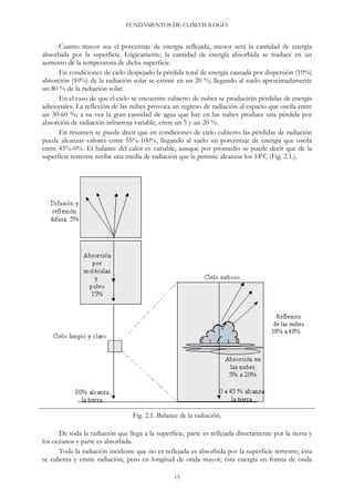 FUNDAMENTOS DE CLIMATOLOGÍA
Cuanto mayor sea el porcentaje de energía reflejada, menor será la cantidad de energía
absorbida por la superficie. Lógicamente, la cantidad de energía absorbida se traduce en un
aumento de la temperatura de dicha superficie.
En condiciones de cielo despejado la pérdida total de energía causada por dispersión (10%)
absorción (10%) de la radiación solar se estime en un 20 %, llegando al suelo aproximadamente
un 80 % de la radiación solar.
En el caso de que el cielo se encuentre cubierto de nubes se producirán pérdidas de energía
adicionales. La reflexión de las nubes provoca un regreso de radiación al espacio que oscila entre
un 30-60 %; a su vez la gran cantidad de agua que hay en las nubes produce una pérdida por
absorción de radiación infrarroja variable, entre un 5 y un 20 %.
En resumen se puede decir que en condiciones de cielo cubierto las pérdidas de radiación
puede alcanzar valores entre 55%-100%, llegando al suelo un porcentaje de energía que oscila
entre 45%-0%. El balance del calor es variable, aunque por promedio se puede decir que de la
superficie terrestre recibe una media de radiación que le permite alcanzar los 14ºC (Fig. 2.1.).
Fig. 2.1. Balance de la radiación.
De toda la radiación que llega a la superficie, parte es reflejada directamente por la tierra y
los océanos y parte es absorbida.
Toda la radiación incidente que no es reflejada es absorbida por la superficie terrestre; ésta
se calienta y emite radiación, pero en longitud de onda mayor; ésta energía en forma de onda
15
 
