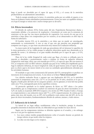 MARISOL ANDRADES RODRÍGUEZ – CARMEN MÚÑEZ LEÓN
larga sí puede ser absorbida por el vapor de agua, el CO2 y el ozono de la atmósfera
produciéndose un calentamiento atmosférico.
Toda la energía retenida por la tierra y la atmósfera acaba por ser cedida al espacio; si no
fuera así el planeta estaría calentándose permanentemente. Existe por tanto un equilibrio térmico,
en el que la energía se retiene más o menos tiempo pero se devuelve.
2.6. Efecto invernadero
El dióxido de carbono (CO2) forma parte del aire. Experimenta fluctuaciones diarias y
estacionales debidas a los procesos de respiración y fotosíntesis así como por la existencia de
estaciones en las que hay una mayor producción de vegetación. Los excesos de este gas en la
atmósfera a largo plazo son compensados por los océanos, al ser almacenados en ellos bajo la
forma de carbonatos.
El hombre inyecta CO2 en la atmósfera a un ritmo que no puede ser amortiguado,
aumentando su concentración. A esto se une el que este gas presenta una propiedad que
comparte con el agua, y es que tiene una absorción muy intensa de la radiación infrarroja.
La mayor parte de las longitudes de onda que procedentes del sol alcanzan la superficie de
la tierra pertenecen a la luz visible porque la radiación ultravioleta queda muy disminuida en la
pantalla de ozono y la infrarroja es en gran medida absorbida por el vapor de agua y el CO2
atmosférico.
Parte de la luz visible (longitud de onda corta) que llega a la tierra es reflejada, pero la
mayoría es absorbida y posteriormente vuelve a emitirse en forma de radiación infrarroja
(longitud de onda larga, calor), que será retenida por el CO2 y el vapor de agua. De esta manera el
CO2 se comporta como un filtro selectivo, dejando que pase la luz visible pero impidiendo que lo
haga la radiación infrarroja, de mayor longitud de onda; de igual manera actúa el vapor de agua,
pero su efecto aquí es de menor interés al no estar sus cantidades apreciablemente afectadas por
las actividades humanas.
El resultado es que como consecuencia del aumento del CO2 antropogénico se produce un
incremento de la temperatura de la tierra. A este efecto se le llama “efecto invernadero”.
Los cálculos realizados llevan a suponer que una duplicación del CO2 en la atmósfera
aumentaría la temperatura entre 0,8 y 2,9 ºC en un período de 10 años, situación en la que se
llegaría a fundir parte del hielo de los casquetes polares y de los glaciares; el nivel del mar podría
subir unos 70 m, sumergiendo parte de las superficies costeras.
El protocolo aprobado en la ciudad japonesa de Kioto en 1997 afecta a los países
desarrollados, que se comprometen a reducir sus emisiones de gases de efecto invernadero en un
5,2% de media en el período 2008-2012 respecto a los niveles de 1990. Estados Unidos y Europa
se comprometieron a una reducción mayor (del 7% y el 8% respectivamente). Se estima que los
países más ricos del mundo, con un 20% de la población total, emiten más del 60% de los de
gases de efecto invernadero, fundamentalmente dióxido de carbono, metano y óxido nitroso.
2.7. Influencia de la latitud
La latitud de un lugar influye notablemente sobre la insolación, porque la situación
geográfica determina la duración del día y la oblicuidad con que inciden los rayos del sol.
Según esto las temperaturas máximas se deberían registrar en el ecuador, y sin embargo
esto no es así, por los siguientes motivos:
1. Los rayos solares inciden perpendicularmente sobre el ecuador durante un período de
tiempo inferior al que incide sobre los trópicos.
2. Los días son más largos en los trópicos.
16
 
